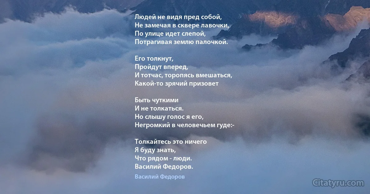 Людей не видя пред собой,
Не замечая в сквере лавочки,
По улице идет слепой,
Потрагивая землю палочкой.

Его толкнут,
Пройдут вперед,
И тотчас, торопясь вмешаться,
Какой-то зрячий призовет

Быть чуткими
И не толкаться.
Но слышу голос я его,
Негромкий в человечьем гуде:-

Толкайтесь это ничего 
Я буду знать,
Что рядом - люди.
Василий Федоров. (Василий Федоров)