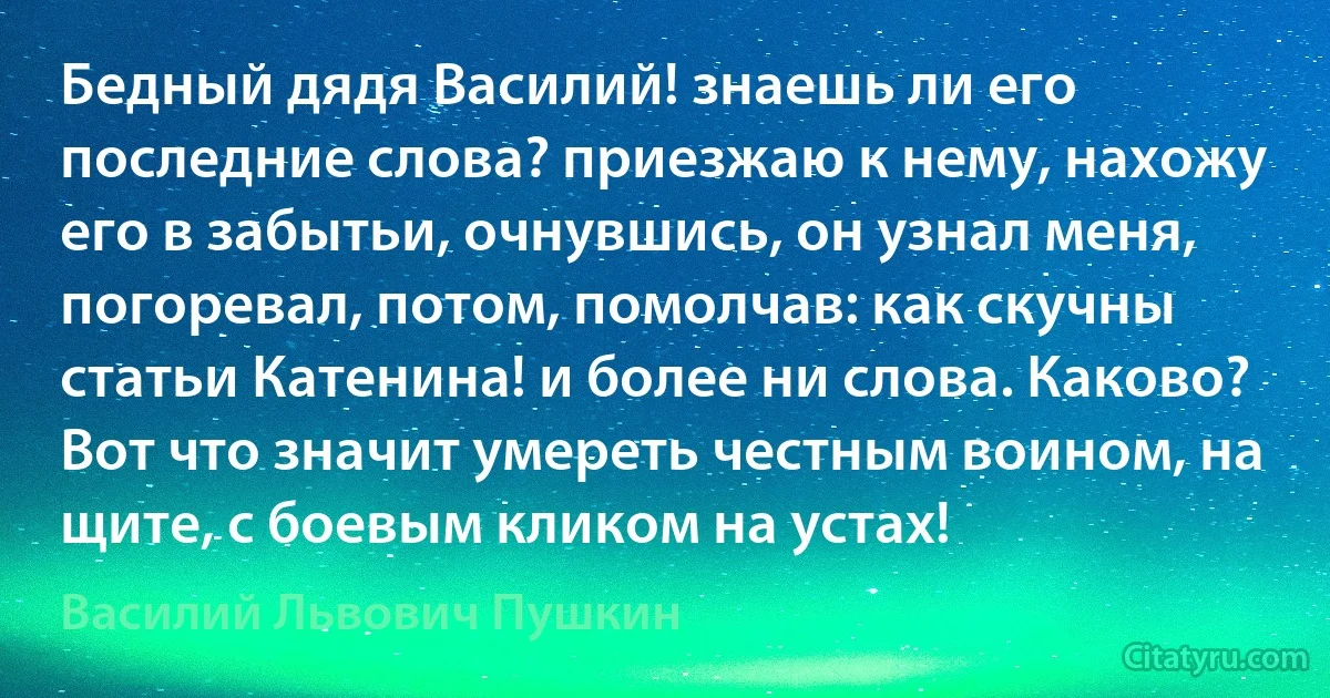 Бедный дядя Василий! знаешь ли его последние слова? приезжаю к нему, нахожу его в забытьи, очнувшись, он узнал меня, погоревал, потом, помолчав: как скучны статьи Катенина! и более ни слова. Каково? Вот что значит умереть честным воином, на щите, с боевым кликом на устах! (Василий Львович Пушкин)