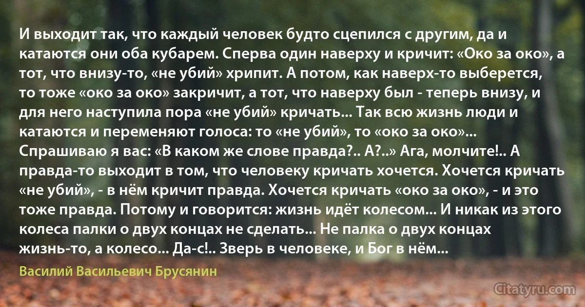 И выходит так, что каждый человек будто сцепился с другим, да и катаются они оба кубарем. Сперва один наверху и кричит: «Око за око», а тот, что внизу-то, «не убий» хрипит. А потом, как наверх-то выберется, то тоже «око за око» закричит, а тот, что наверху был - теперь внизу, и для него наступила пора «не убий» кричать... Так всю жизнь люди и катаются и переменяют голоса: то «не убий», то «око за око»... Спрашиваю я вас: «В каком же слове правда?.. А?..» Ага, молчите!.. А правда-то выходит в том, что человеку кричать хочется. Хочется кричать «не убий», - в нём кричит правда. Хочется кричать «око за око», - и это тоже правда. Потому и говорится: жизнь идёт колесом... И никак из этого колеса палки о двух концах не сделать... Не палка о двух концах жизнь-то, а колесо... Да-с!.. Зверь в человеке, и Бог в нём... (Василий Васильевич Брусянин)