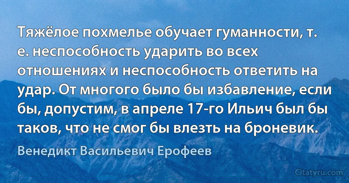 Тяжёлое похмелье обучает гуманности, т. е. неспособность ударить во всех отношениях и неспособность ответить на удар. От многого было бы избавление, если бы, допустим, в апреле 17-го Ильич был бы таков, что не смог бы влезть на броневик. (Венедикт Васильевич Ерофеев)