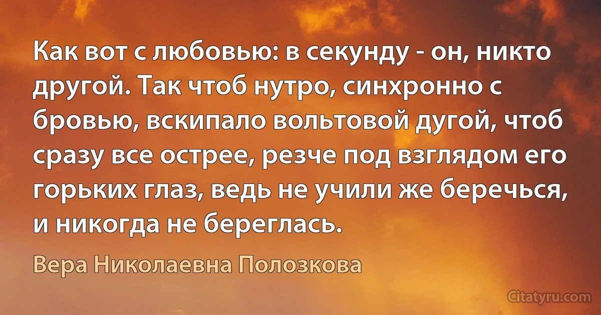 Как вот с любовью: в секунду - он, никто другой. Так чтоб нутро, синхронно с бровью, вскипало вольтовой дугой, чтоб сразу все острее, резче под взглядом его горьких глаз, ведь не учили же беречься, и никогда не береглась. (Вера Николаевна Полозкова)