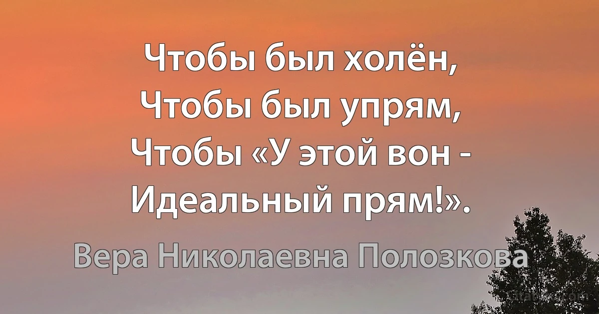 Чтобы был холён,
Чтобы был упрям,
Чтобы «У этой вон -
Идеальный прям!». (Вера Николаевна Полозкова)