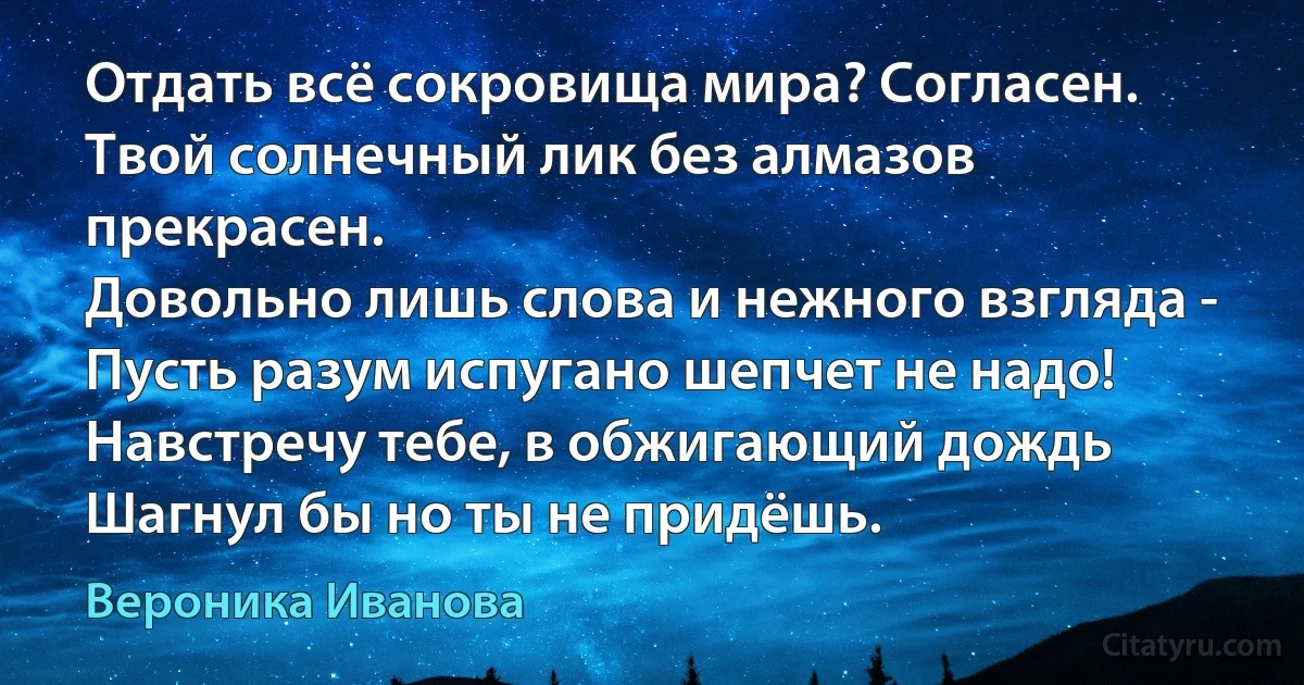 Отдать всё сокровища мира? Согласен.
Твой солнечный лик без алмазов прекрасен.
Довольно лишь слова и нежного взгляда -
Пусть разум испугано шепчет не надо!
Навстречу тебе, в обжигающий дождь
Шагнул бы но ты не придёшь. (Вероника Иванова)