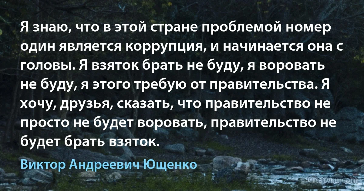 Я знаю, что в этой стране проблемой номер один является коррупция, и начинается она с головы. Я взяток брать не буду, я воровать не буду, я этого требую от правительства. Я хочу, друзья, сказать, что правительство не просто не будет воровать, правительство не будет брать взяток. (Виктор Андреевич Ющенко)