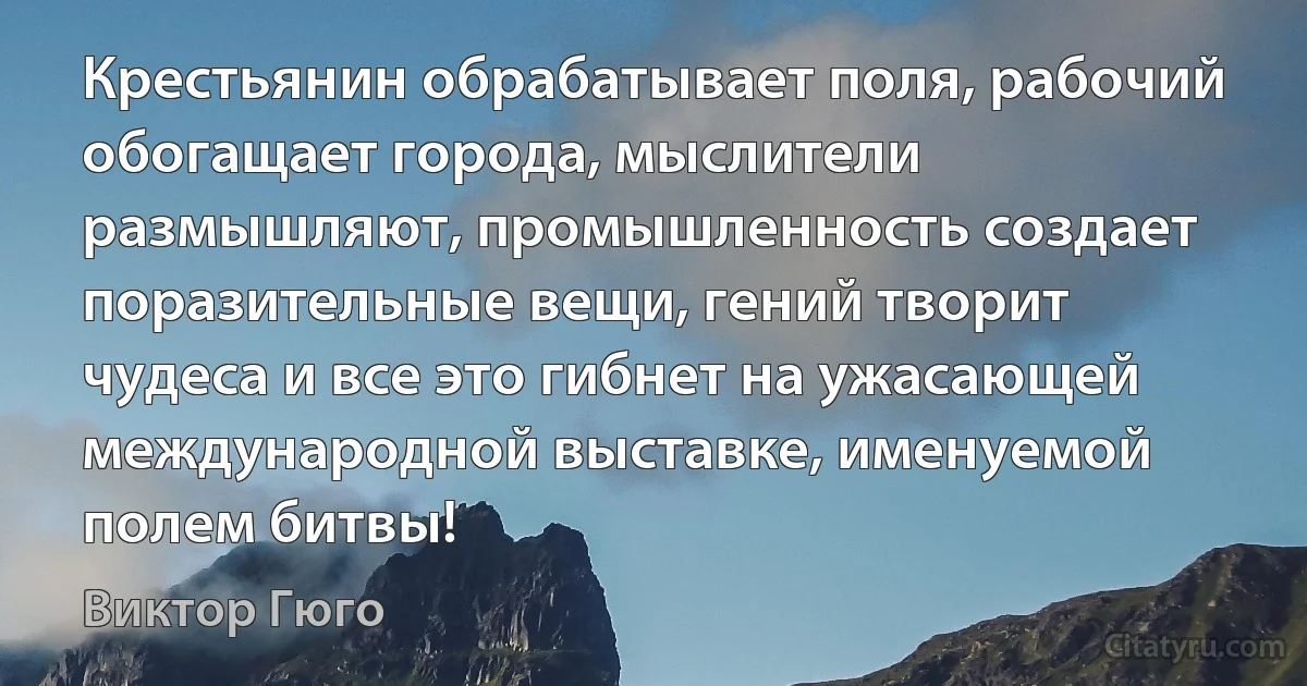 Крестьянин обрабатывает поля, рабочий обогащает города, мыслители размышляют, промышленность создает поразительные вещи, гений творит чудеса и все это гибнет на ужасающей международной выставке, именуемой полем битвы! (Виктор Гюго)