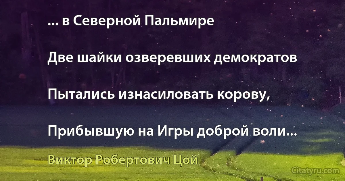 ... в Северной Пальмире

Две шайки озверевших демократов

Пытались изнасиловать корову,

Прибывшую на Игры доброй воли... (Виктор Робертович Цой)