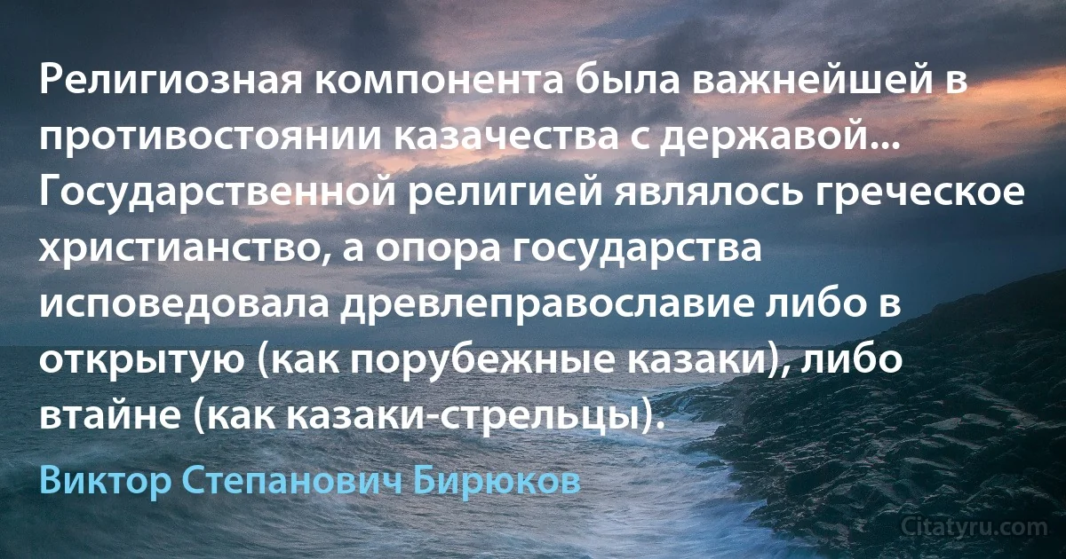 Религиозная компонента была важнейшей в противостоянии казачества с державой... Государственной религией являлось греческое христианство, а опора государства исповедовала древлеправославие либо в открытую (как порубежные казаки), либо втайне (как казаки-стрельцы). (Виктор Степанович Бирюков)