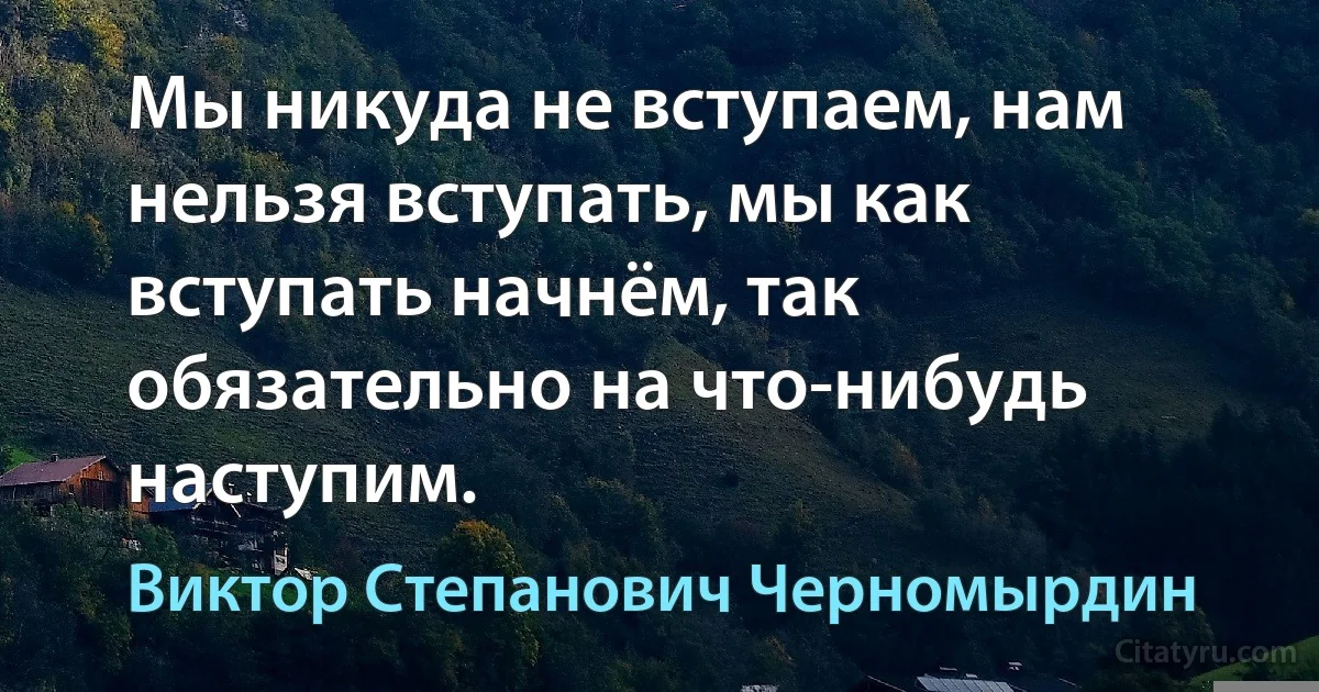 Мы никуда не вступаем, нам нельзя вступать, мы как вступать начнём, так обязательно на что-нибудь наступим. (Виктор Степанович Черномырдин)