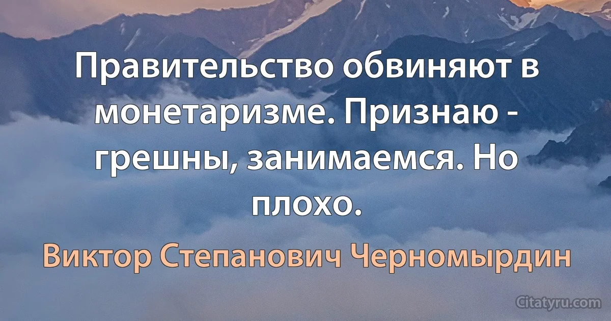 Правительство обвиняют в монетаризме. Признаю - грешны, занимаемся. Но плохо. (Виктор Степанович Черномырдин)