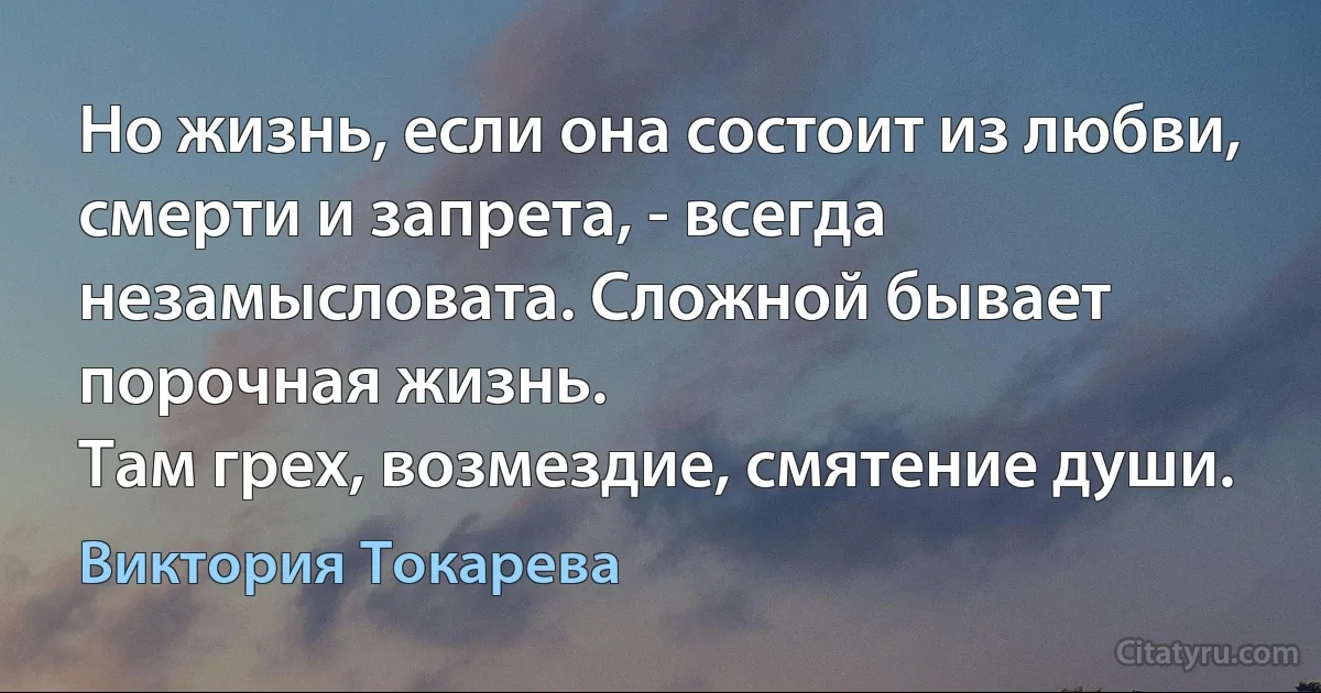 Но жизнь, если она состоит из любви, смерти и запрета, - всегда незамысловата. Сложной бывает порочная жизнь.
Там грех, возмездие, смятение души. (Виктория Токарева)