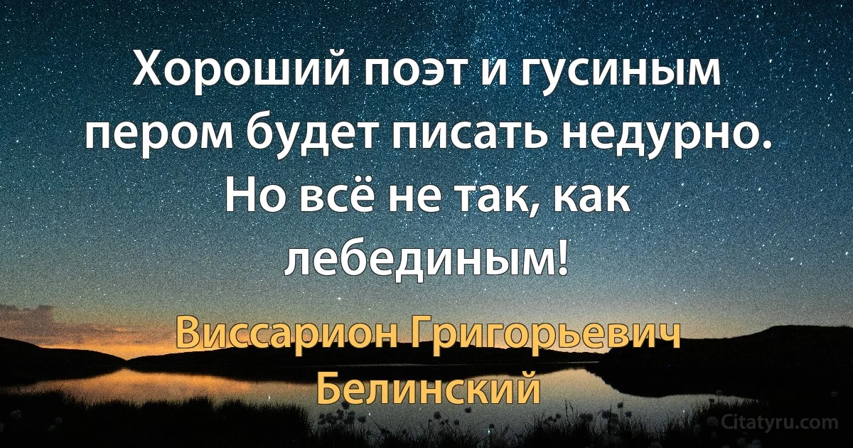 Хороший поэт и гусиным пером будет писать недурно. Но всё не так, как лебединым! (Виссарион Григорьевич Белинский)