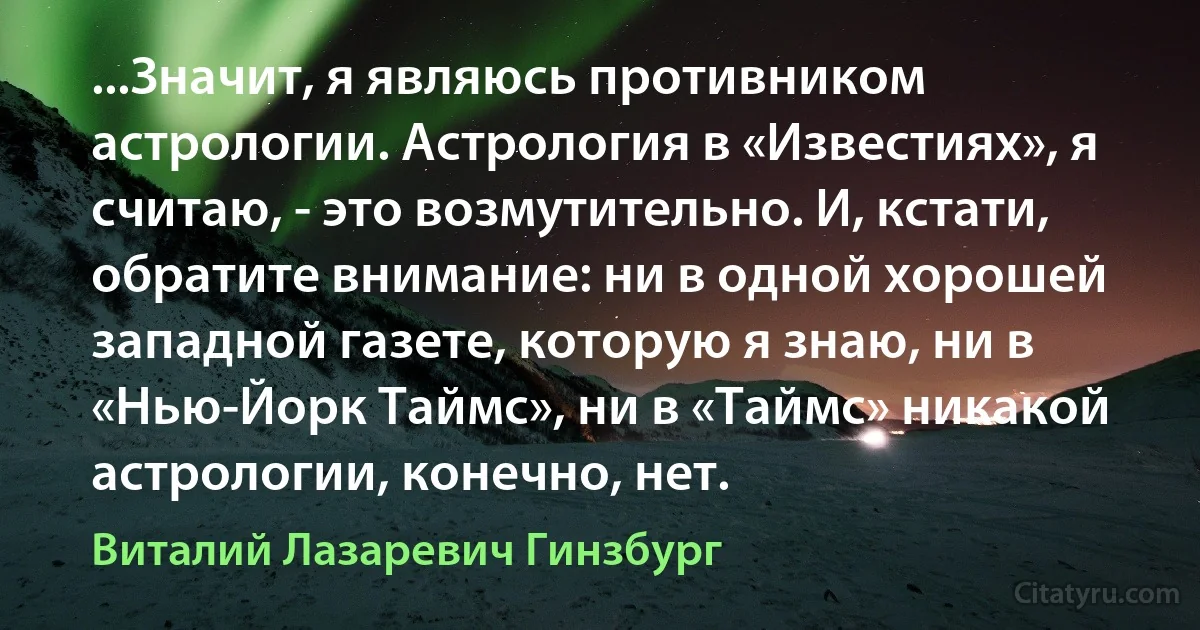 ...Значит, я являюсь противником астрологии. Астрология в «Известиях», я считаю, - это возмутительно. И, кстати, обратите внимание: ни в одной хорошей западной газете, которую я знаю, ни в «Нью-Йорк Таймс», ни в «Таймс» никакой астрологии, конечно, нет. (Виталий Лазаревич Гинзбург)