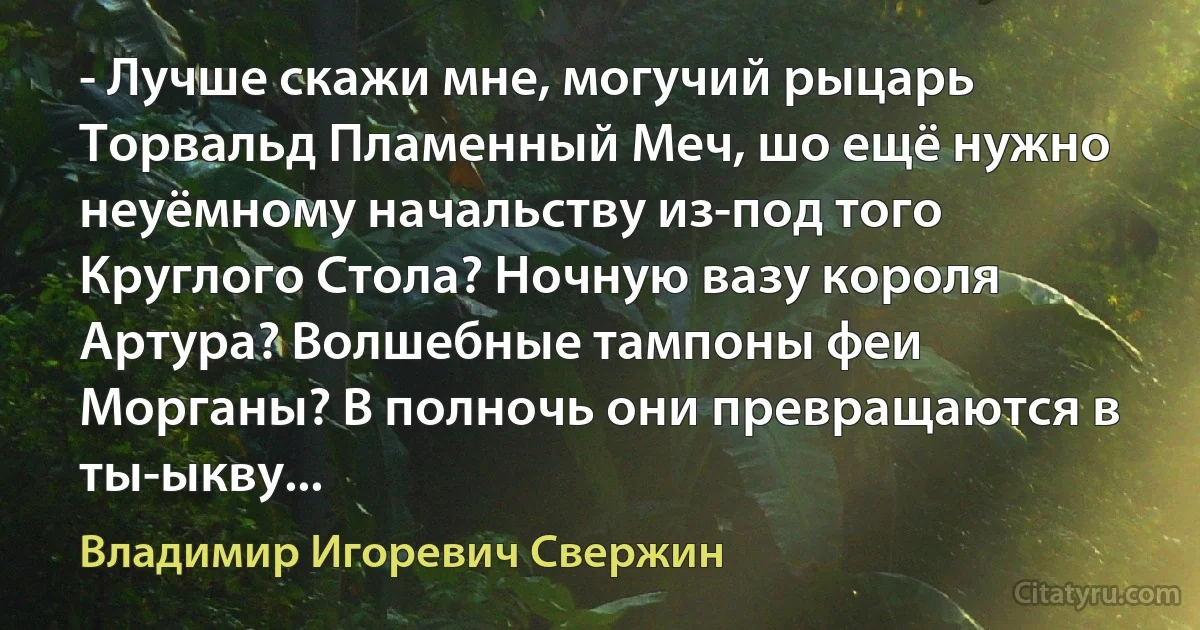 - Лучше скажи мне, могучий рыцарь Торвальд Пламенный Меч, шо ещё нужно неуёмному начальству из-под того Круглого Стола? Ночную вазу короля Артура? Волшебные тампоны феи Морганы? В полночь они превращаются в ты-ыкву... (Владимир Игоревич Свержин)