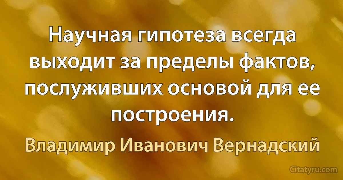 Научная гипотеза всегда выходит за пределы фактов, послуживших основой для ее построения. (Владимир Иванович Вернадский)