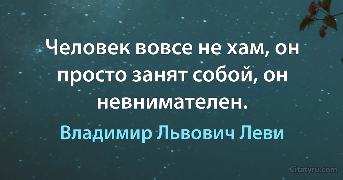 Человек вовсе не хам, он просто занят собой, он невнимателен. (Владимир Львович Леви)