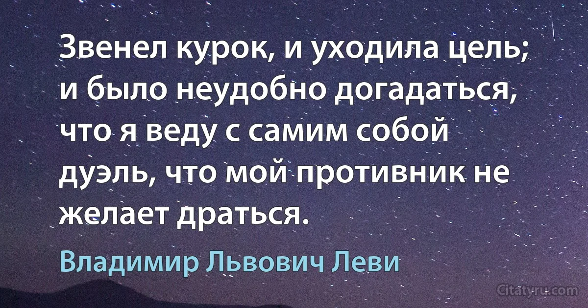 Звенел курок, и уходила цель; и было неудобно догадаться, что я веду с самим собой дуэль, что мой противник не желает драться. (Владимир Львович Леви)