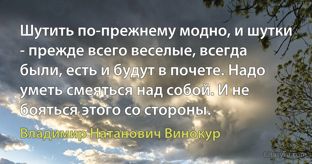 Шутить по-прежнему модно, и шутки - прежде всего веселые, всегда были, есть и будут в почете. Надо уметь смеяться над собой. И не бояться этого со стороны. (Владимир Натанович Винокур)