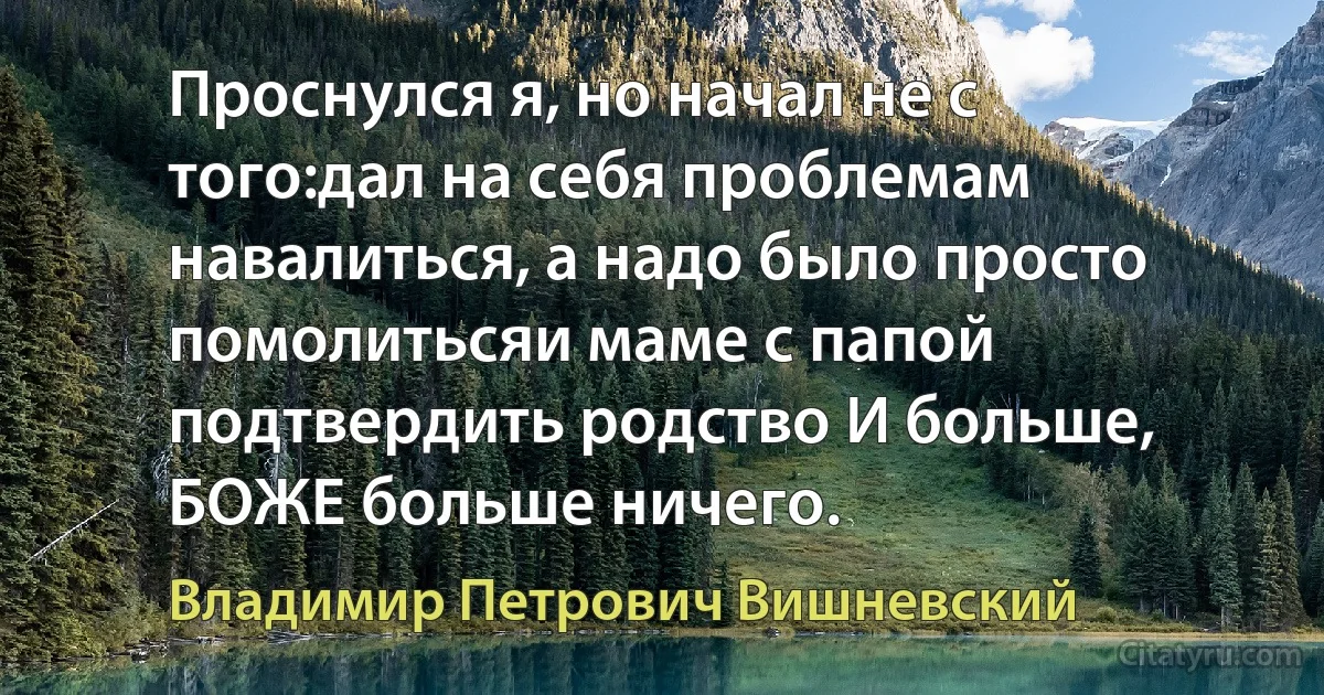 Проснулся я, но начал не с того:дал на себя проблемам навалиться, а надо было просто помолитьсяи маме с папой подтвердить родство И больше, БОЖЕ больше ничего. (Владимир Петрович Вишневский)