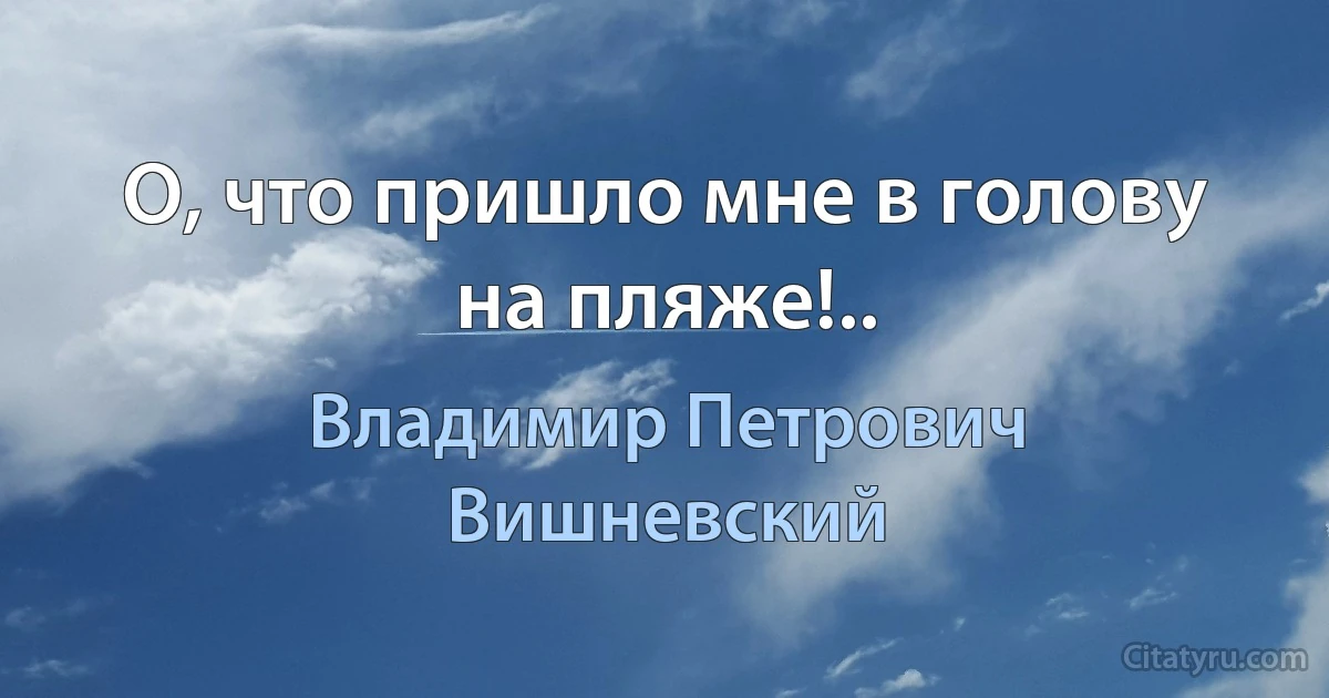 О, что пришло мне в голову на пляже!.. (Владимир Петрович Вишневский)