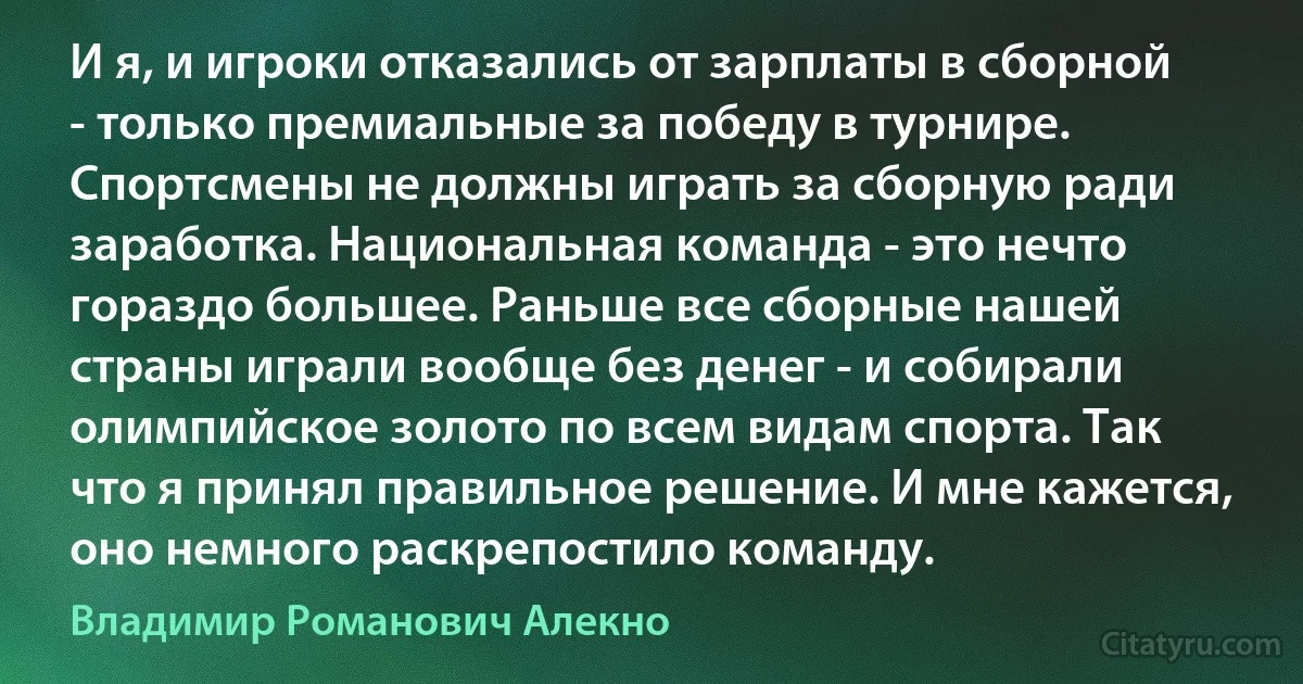 И я, и игроки отказались от зарплаты в сборной - только премиальные за победу в турнире. Спортсмены не должны играть за сборную ради заработка. Национальная команда - это нечто гораздо большее. Раньше все сборные нашей страны играли вообще без денег - и собирали олимпийское золото по всем видам спорта. Так что я принял правильное решение. И мне кажется, оно немного раскрепостило команду. (Владимир Романович Алекно)