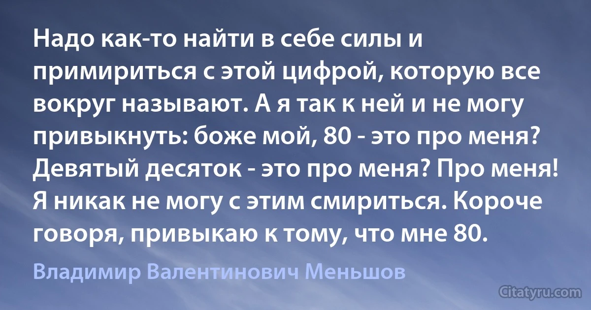 Надо как-то найти в себе силы и примириться с этой цифрой, которую все вокруг называют. А я так к ней и не могу привыкнуть: боже мой, 80 - это про меня? Девятый десяток - это про меня? Про меня! Я никак не могу с этим смириться. Короче говоря, привыкаю к тому, что мне 80. (Владимир Валентинович Меньшов)