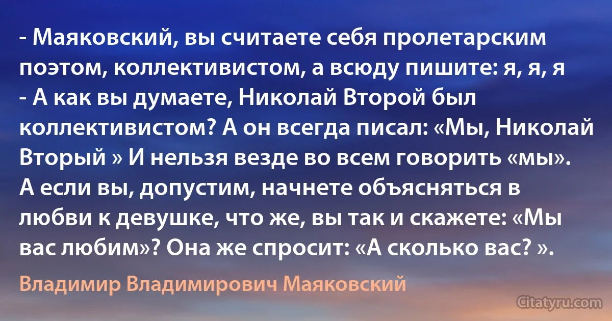 - Маяковский, вы считаете себя пролетарским поэтом, коллективистом, а всюду пишите: я, я, я
- А как вы думаете, Николай Второй был коллективистом? А он всегда писал: «Мы, Николай Вторый » И нельзя везде во всем говорить «мы». А если вы, допустим, начнете объясняться в любви к девушке, что же, вы так и скажете: «Мы вас любим»? Она же спросит: «А сколько вас? ». (Владимир Владимирович Маяковский)