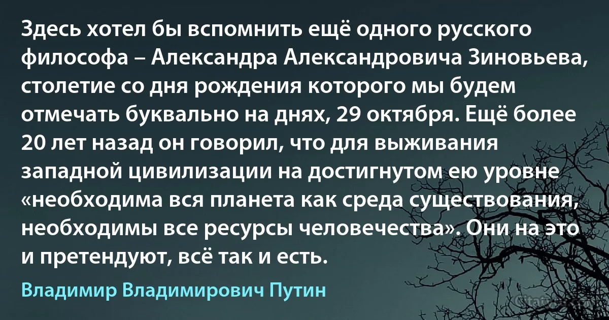 Здесь хотел бы вспомнить ещё одного русского философа – Александра Александровича Зиновьева, столетие со дня рождения которого мы будем отмечать буквально на днях, 29 октября. Ещё более 20 лет назад он говорил, что для выживания западной цивилизации на достигнутом ею уровне «необходима вся планета как среда существования, необходимы все ресурсы человечества». Они на это и претендуют, всё так и есть. (Владимир Владимирович Путин)