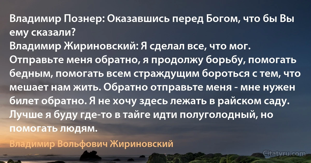 Владимир Познер: Оказавшись перед Богом, что бы Вы ему сказали?
Владимир Жириновский: Я сделал все, что мог. Отправьте меня обратно, я продолжу борьбу, помогать бедным, помогать всем страждущим бороться с тем, что мешает нам жить. Обратно отправьте меня - мне нужен билет обратно. Я не хочу здесь лежать в райском саду. Лучше я буду где-то в тайге идти полуголодный, но помогать людям. (Владимир Вольфович Жириновский)