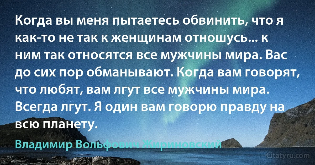 Когда вы меня пытаетесь обвинить, что я как-то не так к женщинам отношусь... к ним так относятся все мужчины мира. Вас до сих пор обманывают. Когда вам говорят, что любят, вам лгут все мужчины мира. Всегда лгут. Я один вам говорю правду на всю планету. (Владимир Вольфович Жириновский)