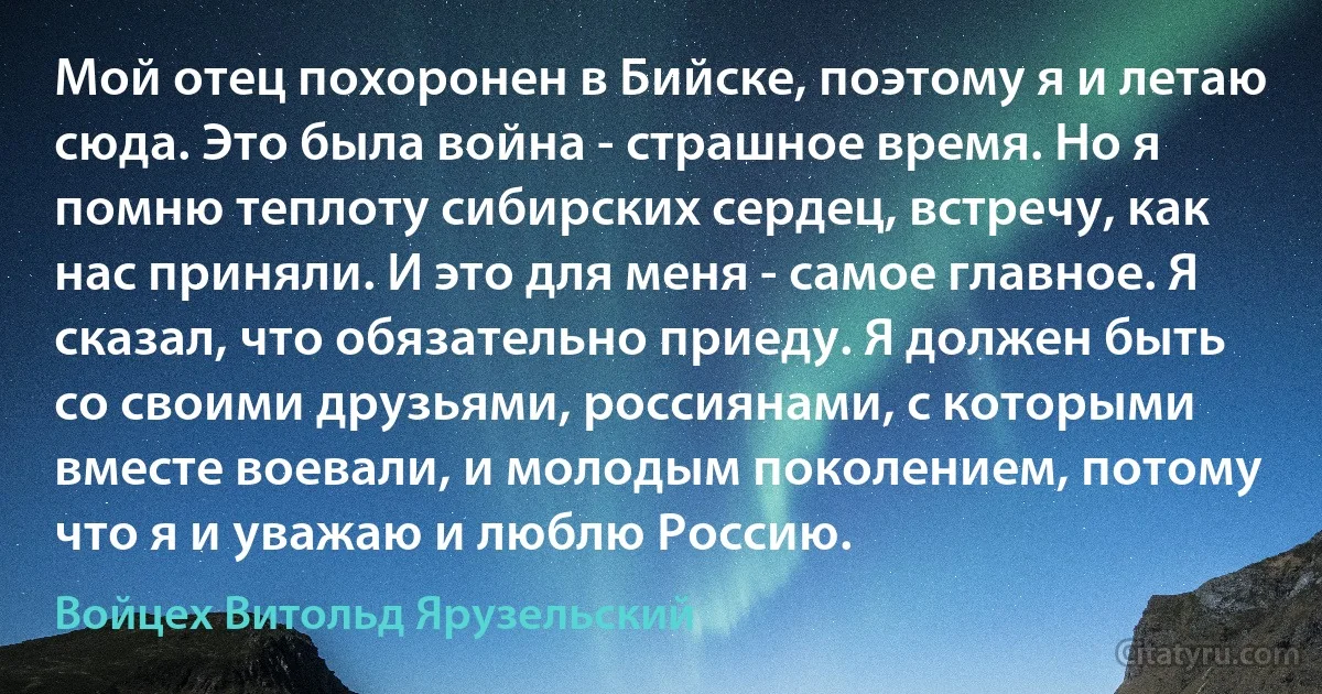 Мой отец похоронен в Бийске, поэтому я и летаю сюда. Это была война - страшное время. Но я помню теплоту сибирских сердец, встречу, как нас приняли. И это для меня - самое главное. Я сказал, что обязательно приеду. Я должен быть со своими друзьями, россиянами, с которыми вместе воевали, и молодым поколением, потому что я и уважаю и люблю Россию. (Войцех Витольд Ярузельский)