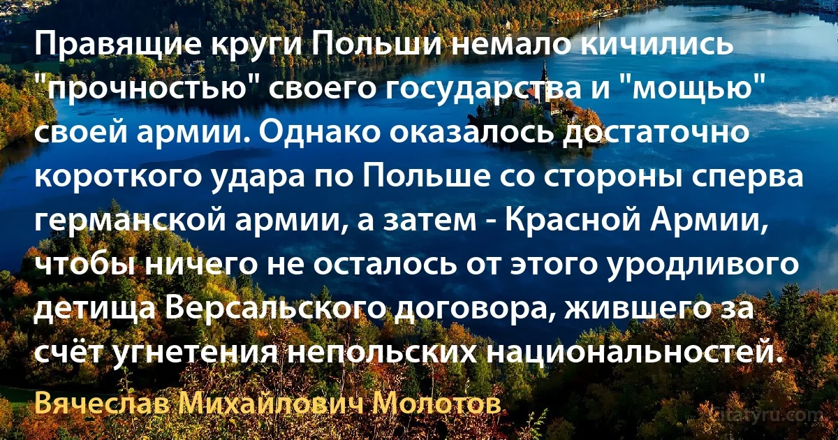 Правящие круги Польши немало кичились "прочностью" своего государства и "мощью" своей армии. Однако оказалось достаточно короткого удара по Польше со стороны сперва германской армии, а затем - Красной Армии, чтобы ничего не осталось от этого уродливого детища Версальского договора, жившего за счёт угнетения непольских национальностей. (Вячеслав Михайлович Молотов)