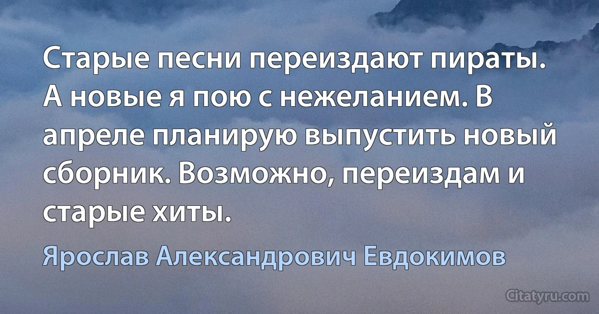 Старые песни переиздают пираты. А новые я пою с нежеланием. В апреле планирую выпустить новый сборник. Возможно, переиздам и старые хиты. (Ярослав Александрович Евдокимов)