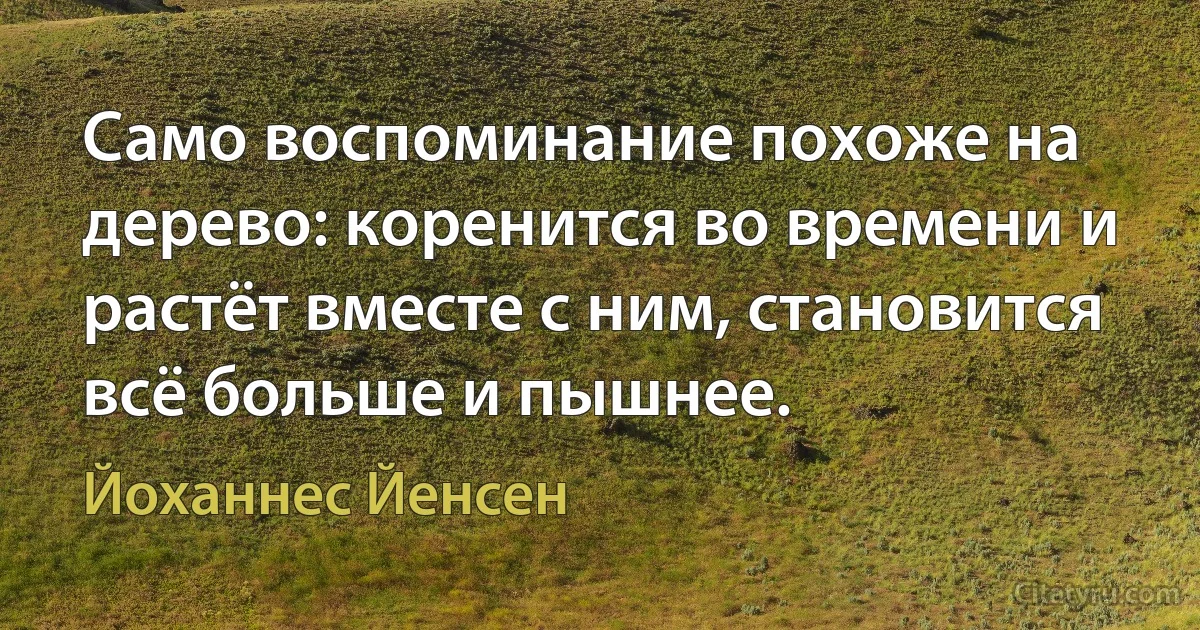 Само воспоминание похоже на дерево: коренится во времени и растёт вместе с ним, становится всё больше и пышнее. (Йоханнес Йенсен)