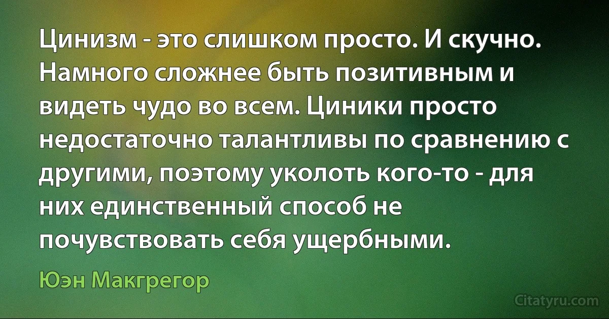 Цинизм - это слишком просто. И скучно. Намного сложнее быть позитивным и видеть чудо во всем. Циники просто недостаточно талантливы по сравнению с другими, поэтому уколоть кого-то - для них единственный способ не почувствовать себя ущербными. (Юэн Макгрегор)