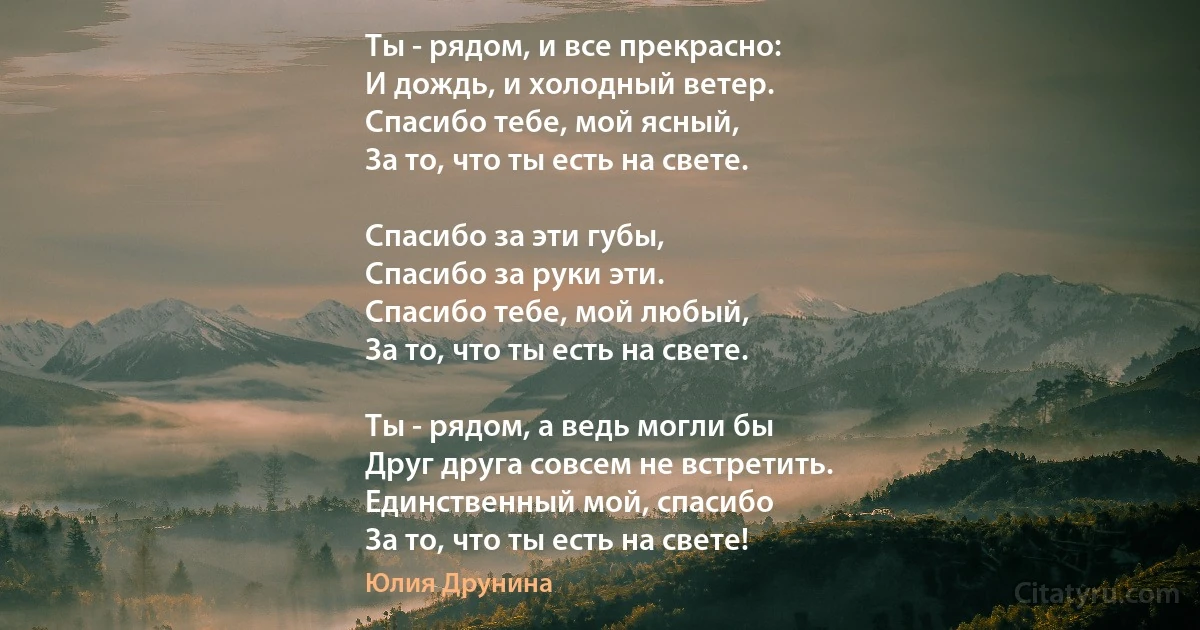 Ты - рядом, и все прекрасно:
И дождь, и холодный ветер.
Спасибо тебе, мой ясный,
За то, что ты есть на свете.

Спасибо за эти губы,
Спасибо за руки эти.
Спасибо тебе, мой любый,
За то, что ты есть на свете.

Ты - рядом, а ведь могли бы
Друг друга совсем не встретить.
Единственный мой, спасибо
За то, что ты есть на свете! (Юлия Друнина)