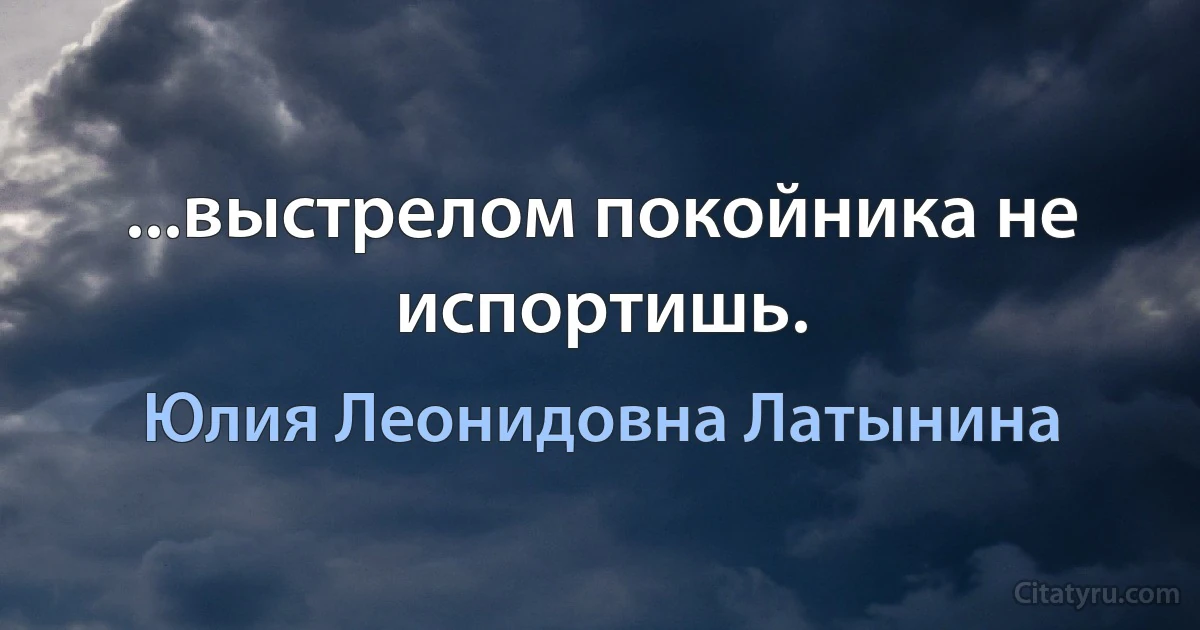 ...выстрелом покойника не испортишь. (Юлия Леонидовна Латынина)