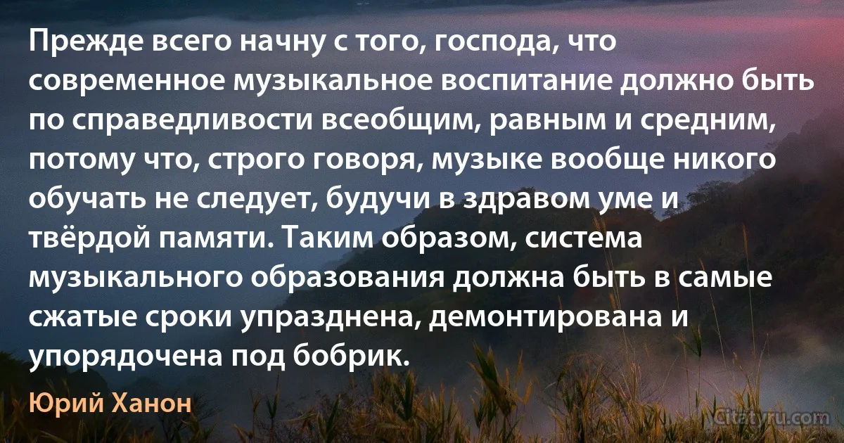 Прежде всего начну с того, господа, что современное музыкальное воспитание должно быть по справедливости всеобщим, равным и средним, потому что, строго говоря, музыке вообще никого обучать не следует, будучи в здравом уме и твёрдой памяти. Таким образом, система музыкального образования должна быть в самые сжатые сроки упразднена, демонтирована и упорядочена под бобрик. (Юрий Ханон)