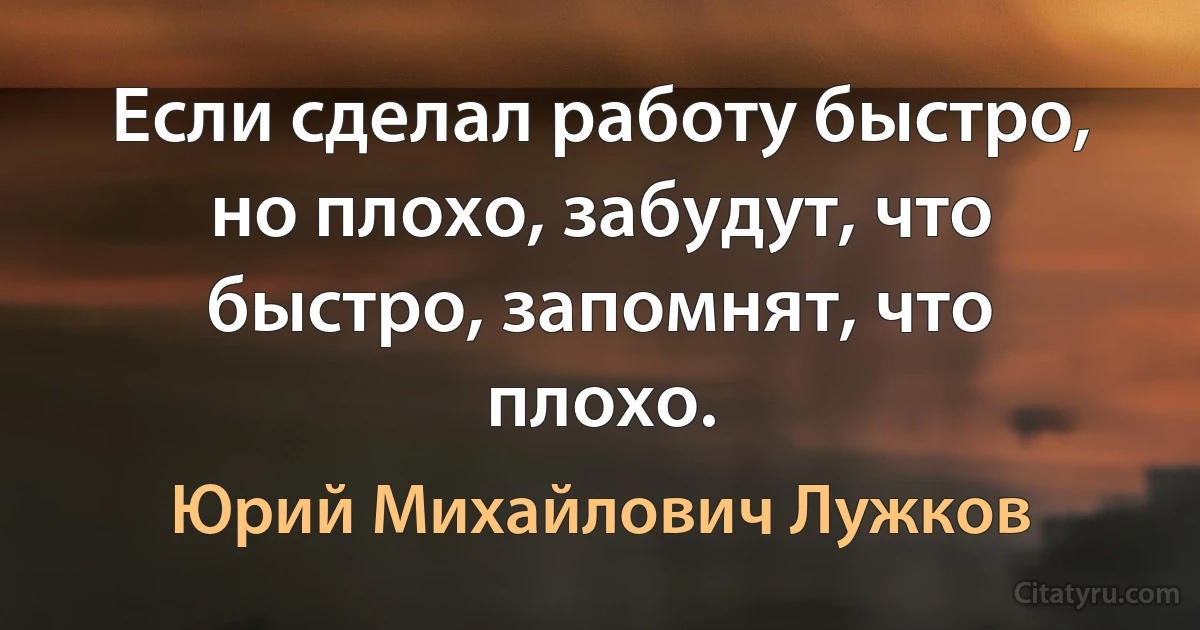 Если сделал работу быстро, но плохо, забудут, что быстро, запомнят, что плохо. (Юрий Михайлович Лужков)