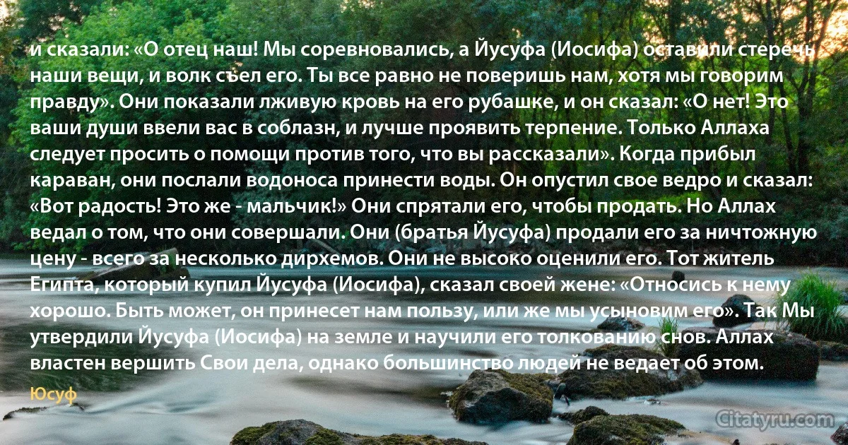 и сказали: «О отец наш! Мы соревновались, а Йусуфа (Иосифа) оставили стеречь наши вещи, и волк съел его. Ты все равно не поверишь нам, хотя мы говорим правду». Они показали лживую кровь на его рубашке, и он сказал: «О нет! Это ваши души ввели вас в соблазн, и лучше проявить терпение. Только Аллаха следует просить о помощи против того, что вы рассказали». Когда прибыл караван, они послали водоноса принести воды. Он опустил свое ведро и сказал: «Вот радость! Это же - мальчик!» Они спрятали его, чтобы продать. Но Аллах ведал о том, что они совершали. Они (братья Йусуфа) продали его за ничтожную цену - всего за несколько дирхемов. Они не высоко оценили его. Тот житель Египта, который купил Йусуфа (Иосифа), сказал своей жене: «Относись к нему хорошо. Быть может, он принесет нам пользу, или же мы усыновим его». Так Мы утвердили Йусуфа (Иосифа) на земле и научили его толкованию снов. Аллах властен вершить Свои дела, однако большинство людей не ведает об этом. (Юсуф)