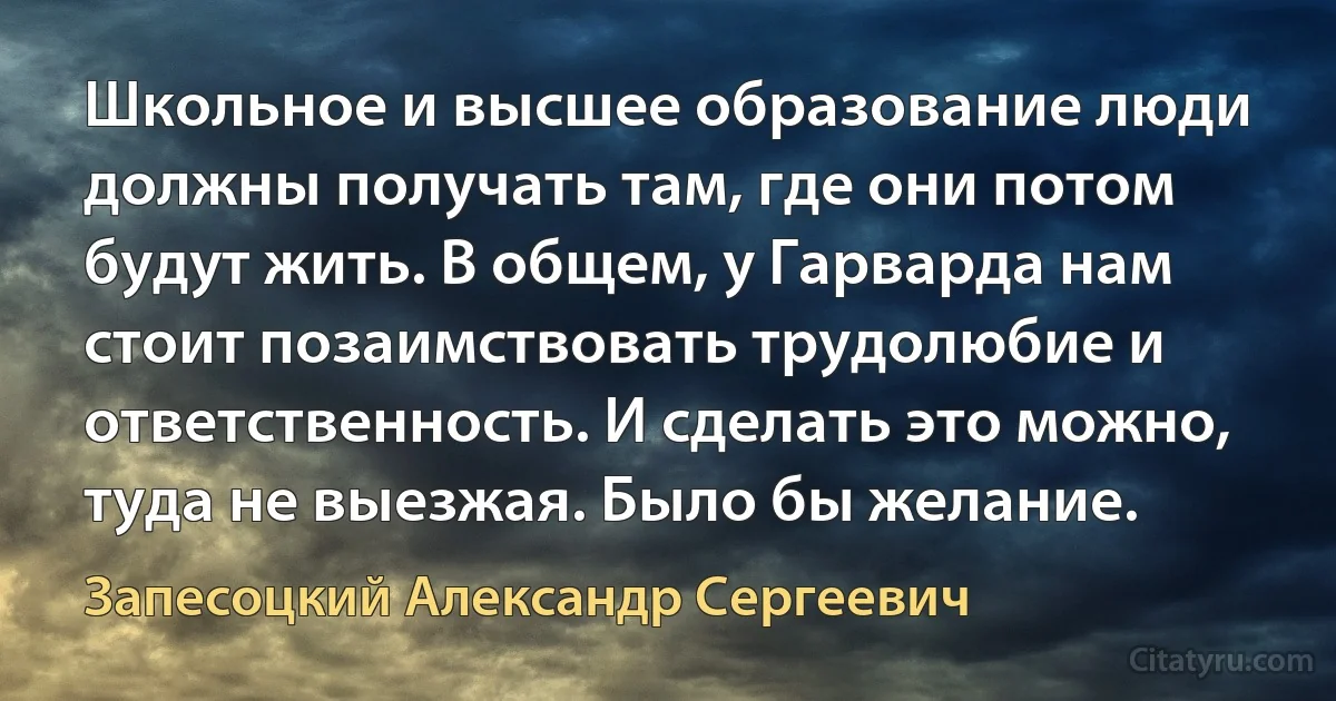 Школьное и высшее образование люди должны получать там, где они потом будут жить. В общем, у Гарварда нам стоит позаимствовать трудолюбие и ответственность. И сделать это можно, туда не выезжая. Было бы желание. (Запесоцкий Александр Сергеевич)