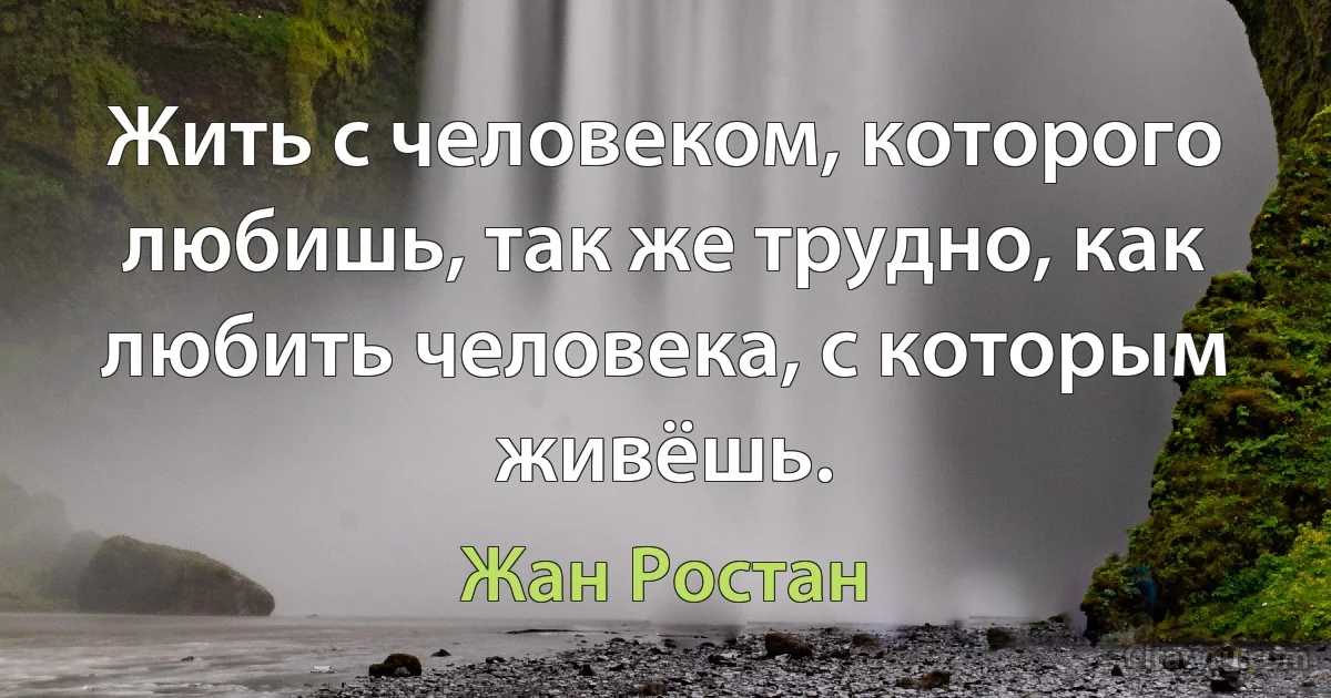 Жить с человеком, которого любишь, так же трудно, как любить человека, с которым живёшь. (Жан Ростан)