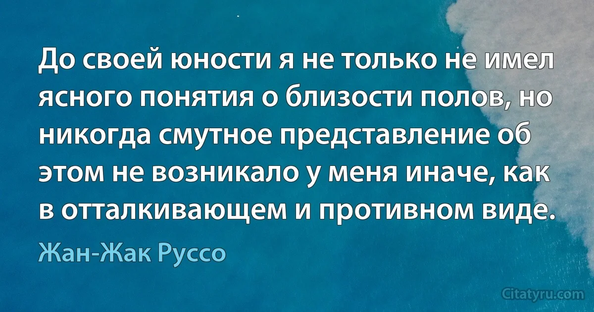 До своей юности я не только не имел ясного понятия о близости полов, но никогда смутное представление об этом не возникало у меня иначе, как в отталкивающем и противном виде. (Жан-Жак Руссо)