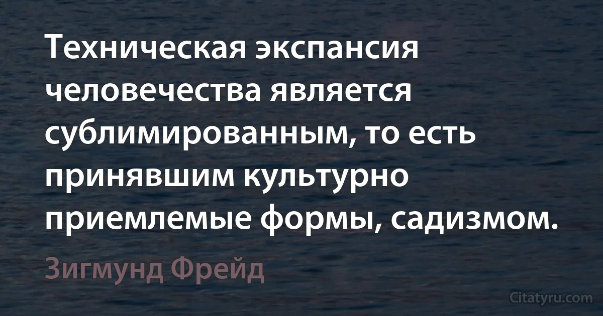 Техническая экспансия человечества является сублимированным, то есть принявшим культурно приемлемые формы, садизмом. (Зигмунд Фрейд)