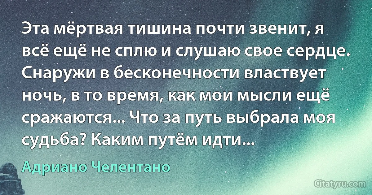 Эта мёртвая тишина почти звенит, я всё ещё не сплю и слушаю свое сердце. Снаружи в бесконечности властвует ночь, в то время, как мои мысли ещё сражаются... Что за путь выбрала моя судьба? Каким путём идти... (Адриано Челентано)