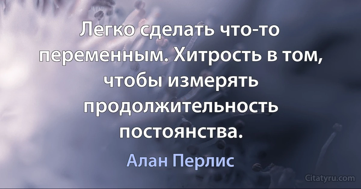 Легко сделать что-то переменным. Хитрость в том, чтобы измерять продолжительность постоянства. (Алан Перлис)