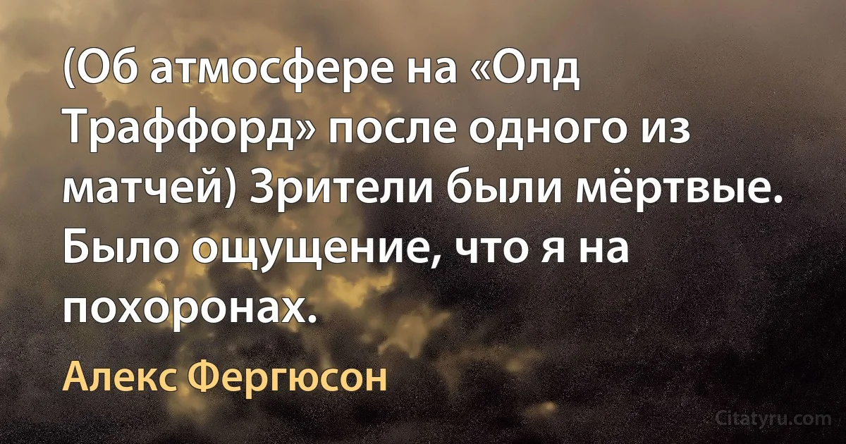 (Об атмосфере на «Олд Траффорд» после одного из матчей) Зрители были мёртвые. Было ощущение, что я на похоронах. (Алекс Фергюсон)