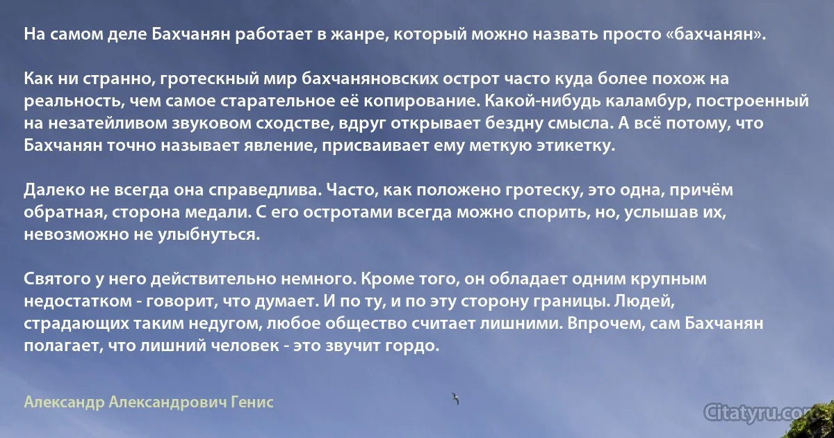 На самом деле Бахчанян работает в жанре, который можно назвать просто «бахчанян».

Как ни странно, гротескный мир бахчаняновских острот часто куда более похож на реальность, чем самое старательное её копирование. Какой-нибудь каламбур, построенный на незатейливом звуковом сходстве, вдруг открывает бездну смысла. А всё потому, что Бахчанян точно называет явление, присваивает ему меткую этикетку.

Далеко не всегда она справедлива. Часто, как положено гротеску, это одна, причём обратная, сторона медали. С его остротами всегда можно спорить, но, услышав их, невозможно не улыбнуться.

Святого у него действительно немного. Кроме того, он обладает одним крупным недостатком - говорит, что думает. И по ту, и по эту сторону границы. Людей, страдающих таким недугом, любое общество считает лишними. Впрочем, сам Бахчанян полагает, что лишний человек - это звучит гордо. (Александр Александрович Генис)