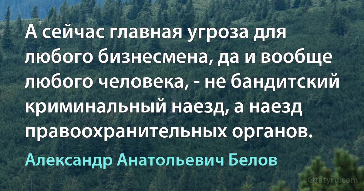 А сейчас главная угроза для любого бизнесмена, да и вообще любого человека, - не бандитский криминальный наезд, а наезд правоохранительных органов. (Александр Анатольевич Белов)