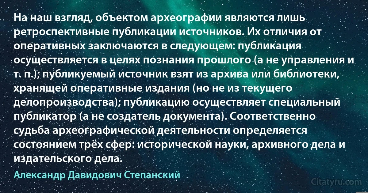 На наш взгляд, объектом археографии являются лишь ретроспективные публикации источников. Их отличия от оперативных заключаются в следующем: публикация осуществляется в целях познания прошлого (а не управления и т. п.); публикуемый источник взят из архива или библиотеки, хранящей оперативные издания (но не из текущего делопроизводства); публикацию осуществляет специальный публикатор (а не создатель документа). Соответственно судьба археографической деятельности определяется состоянием трёх сфер: исторической науки, архивного дела и издательского дела. (Александр Давидович Степанский)