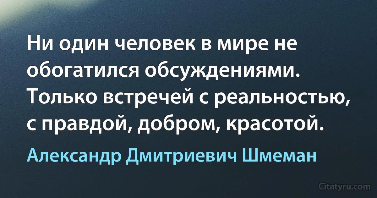 Ни один человек в мире не обогатился обсуждениями. Только встречей с реальностью, с правдой, добром, красотой. (Александр Дмитриевич Шмеман)